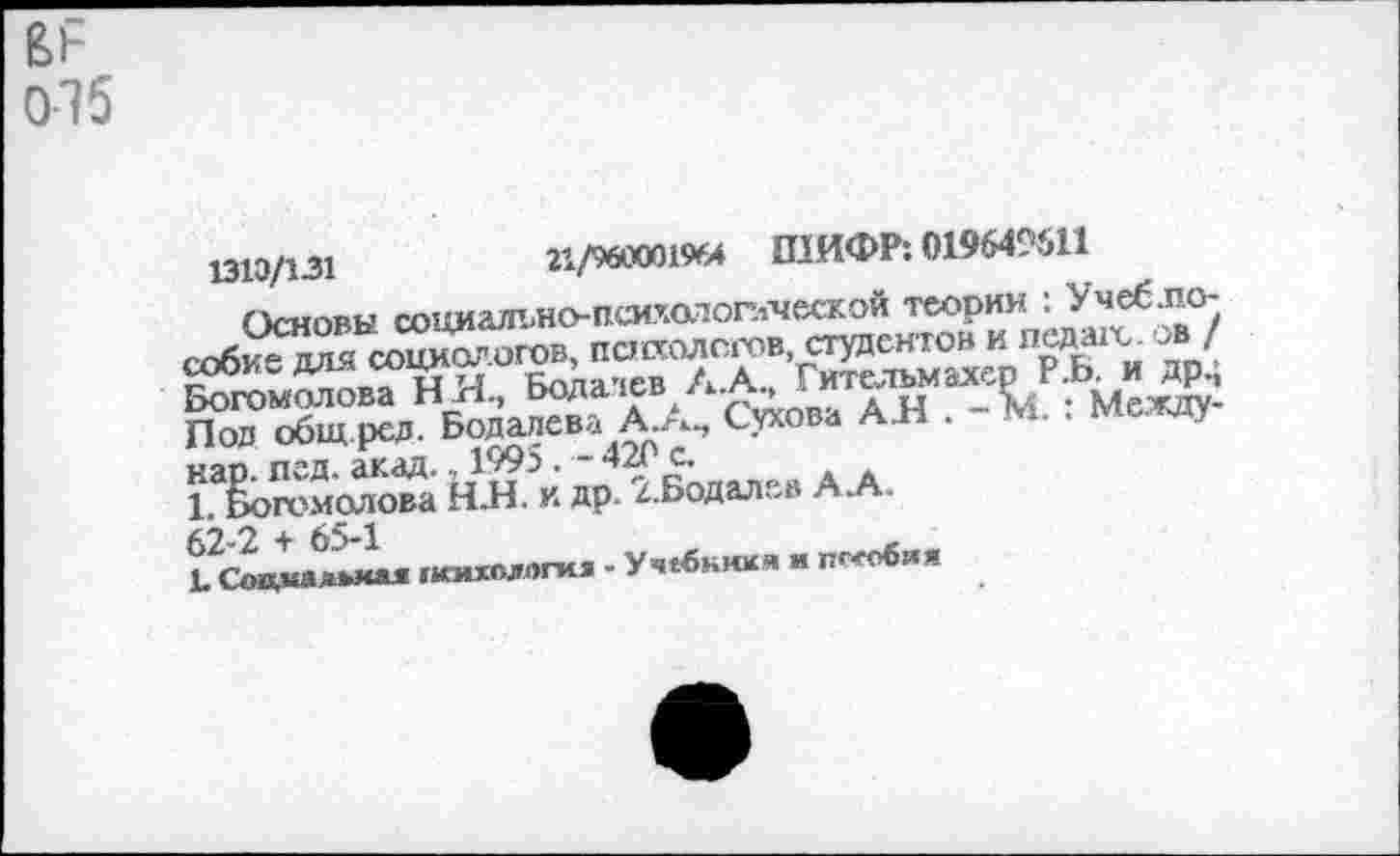 ﻿075
1313/131	21/960001964 ШИФР: 019649611
Основы социалъно-псиу.атоглческой теории : Учеб.п.о-собие для социологов, пснхолсгов, студентов и педы'с. ов / Богомолова Н Н, Бодалев А.А, Гит&дъмахер р.Ь. и др.; Пол общ ред. Бодалева А.А., Сухова А Н . — М. . между* кар. пед. акад., 1995. - 420 с.
1. Богомолова НЯ. и др. г.Бодалев АЛ.
62-2 + 65-1
!•	******* 1МСИХОДОГИЛ ” Уч€ОКМКЯ и пс«юия